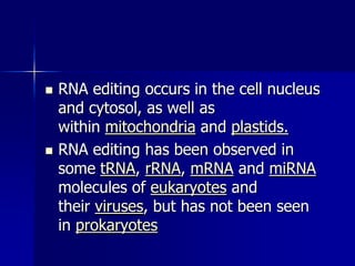    RNA editing occurs in the cell nucleus
    and cytosol, as well as
    within mitochondria and plastids.
   RNA editing has been observed in
    some tRNA, rRNA, mRNA and miRNA
    molecules of eukaryotes and
    their viruses, but has not been seen
    in prokaryotes
 