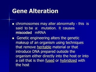 Gene Alteration

   chromosomes may alter abnormally - this is
    said to be a: mutation. It causes
    miscoded mRNA
    Genetic engineering alters the genetic
    makeup of an organism using techniques
    that remove heritable material or that
    introduce DNA prepared outside the
    organism either directly into the host or into
    a cell that is then fused or hybridized with
    the host
 