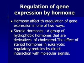 Regulation of gene
    expression by hormone
   Hormone affect th eregulation of gene
    expression in one of two ways.
   Steroid Hormones : A group of
    hydrophobic hormones that are
    derivatives of cholesterol.The effect of
    steriod hormones in eukaryotic
    regulatory proteins by direct
    interaction with molecular signals.
 