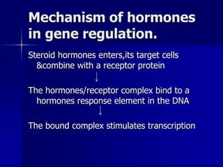 Mechanism of hormones
in gene regulation.
Steroid hormones enters,its target cells
  &combine with a receptor protein

The hormones/receptor complex bind to a
  hormones response element in the DNA

The bound complex stimulates transcription
 