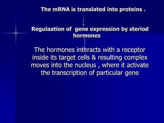 The mRNA is translated into proteins .


Regulaation of gene expression by steriod
              hormones

 The hormones interacts with a receptor
inside its target cells & resulting complex
moves into the nucleus , where it activate
    the transcription of particular gene
 
