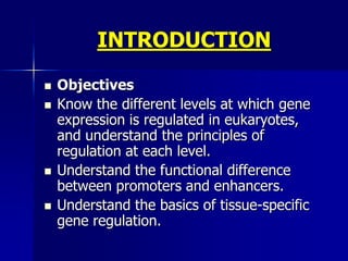 INTRODUCTION

   Objectives
   Know the different levels at which gene
    expression is regulated in eukaryotes,
    and understand the principles of
    regulation at each level.
   Understand the functional difference
    between promoters and enhancers.
   Understand the basics of tissue-specific
    gene regulation.
 