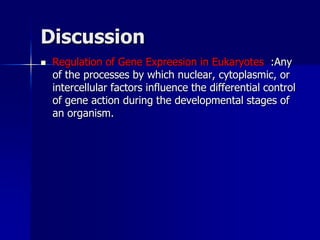 Discussion
   Regulation of Gene Expreesion in Eukaryotes :Any
    of the processes by which nuclear, cytoplasmic, or
    intercellular factors influence the differential control
    of gene action during the developmental stages of
    an organism.
 