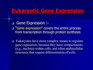 Eukaryotic Gene Expression

  Gene Expression :-
 “Gene expression" covers the entire process
    from transcription through protein synthesis

    Eukaryotes have more complex means to regulate
    gene expression, because they have compartments
    (e.g., nucleus) within cells, and often multicellular
    structures that require differentiation of cells.

.
 