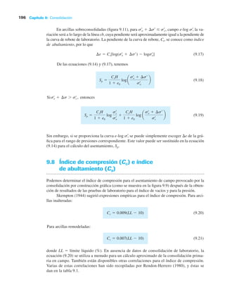 Capítulo 9: Consolidación
196
En arcillas sobreconsolidadas (figura 9.11), para s¿o  s¿  s¿c, campo e-log s¿, la va-
riación será a lo largo de la línea cb, cuya pendiente será aproximadamente igual a la pendiente de
la curva de rebote de laboratorio. La pendiente de la curva de rebote, Cs, se conoce como índice
deabultamiento, por lo que
(9.17)
De las ecuaciones (9.14) y (9.17), tenemos
(9.18)
Si entonces
(9.19)
Sp
CsH
1 e0
log
sœ
c
sœ
o
CcH
1 e0
log a
sœ
o ¢s¿
sœ
c
b
sœ
o ¢s sœ
c ,
Sp
CsH
1 e0
loga
sœ
o ¢s¿
sœ
o
b
¢e Cs[log(sœ
o ¢s¿) logsœ
o]
Sin embargo, si se proporciona la curva e-log s¿
, se puede simplemente escoger e de la grá-
fica para el rango de presiones correspondiente. Este valor puede ser sustituido en la ecuación
(9.14) para el cálculo del asentamiento, Sp.
9.8 Índice de compresión (Cc) e índice
de abultamiento (Cs)
Podemos determinar el índice de compresión para el asentamiento de campo provocado por la
consolidación por construcción gráfica (como se muestra en la figura 9.9) después de la obten-
ción de resultados de las pruebas de laboratorio para el índice de vacíos y para la presión.
Skempton (1944) sugirió expresiones empíricas para el índice de compresión. Para arci-
llas inalteradas:
(9.20)
Para arcillas remodeladas:
(9.21)
Cc 0.007(LL 10)
Cc 0.009(LL 10)
donde LL  límite líquido (%). En ausencia de datos de consolidación de laboratorio, la
ecuación (9.20) se utiliza a menudo para un cálculo aproximado de la consolidación prima-
ria en campo. También están disponibles otras correlaciones para el índice de compresión.
Varias de estas correlaciones han sido recopiladas por Rendon-Herrero (1980), y éstas se
dan en la tabla 9.1.
 