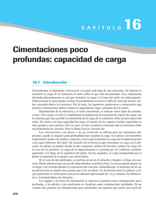 Capítulo 16: Cimentaciones poco profundas: capacidad de carga
478
16.1 Introducción
Generalmente se denomina cimentación a la parte más baja de una estructura. Su función es
transferir la carga de la estructura al suelo sobre el que está descansando. Una cimentación
diseñada adecuadamente es una que transfiere la carga a lo largo del suelo sin sobrecargarlo.
Sobreesforzar el suelo puede resultar en asentamiento excesivo o falla de corte del mismo, am-
bos causando daño a la estructura. Por lo tanto, los ingenieros geotécnicos y estructurales que
diseñan cimentaciones deben evaluar la capacidad de carga o portante de los suelos.
Dependiendo de la estructura y el suelo encontrado, se utilizan varios tipos de cimenta-
ciones. Una zapata corrida es simplemente la ampliación de una pared de soporte de carga o de
la columna que hace posible la transmisión de la carga de la estructura sobre un área mayor del
suelo. En suelos con baja capacidad de carga, el tamaño de las zapatas corridas requeridas es
muy grande y poco práctico. En ese caso, es más económico construir toda la estructura sobre
una plataforma de concreto. Esto se llama losa de cimentación.
Las cimentaciones con pilotes y de eje perforado se utilizan para las estructuras más
pesadas cuando se requiere gran profundidad para soportar la carga. Los pilotes son miembros
estructurales hechos de madera, concreto o acero que transmiten la carga de la superestructura
a las capas inferiores del suelo. De acuerdo con la forma en que transmiten su carga en el sub-
suelo, los pilotes se pueden dividir en dos categorías: pilotes de fricción y pilotes de carga. En
el caso de los primeros, la carga de la superestructura es resistida por los esfuerzos cortantes
generados a lo largo de la superficie del pilote. En los segundos, la carga transportada por el
pilote se transmite de su punta a un estrato firme.
En el caso de ejes perforados, se perfora un eje en el subsuelo y después se llena con con-
creto. Puede utilizarse una carcasa de metal mientras se perfora el eje. La carcasa puede dejarse en
su lugar o ser retirada durante la colocación del concreto. Generalmente, el diámetro de un eje
de perforación es mucho más grande que el de un pilote. La distinción entre los pilotes y los
ejes perforados se vuelve poco clara en un diámetro aproximado de 1 m y, entonces, las definicio-
nes y la nomenclatura son inexactas.
Las zapatas y las losas de cimentación se conocen en general como cimentaciones poco
profundas, y los pilotes y ejes perforados se clasifican como cimentaciones profundas. En un
sentido más general, las cimentaciones poco profundas son aquellas que tienen una razón de
C A P Í T U L O 16
Cimentaciones poco
profundas: capacidad de carga
478
 