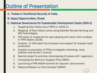 Outline of Presentation
A. Pulses in Nutritional Security of India.
B. Gaps/Opportunities /Goals
C. National Governance for Sustainable Development Goals (SDG-2)
1. Targeting Rice Fallow Area (TRFA) in 2016-17 .
2. Mapping of Rice Fallow Lands using Satellite Remote Sensing and
GIS Technologies.
3. FAO study on measures for open grazing and value chain analysis
in TRFA states (2018).
4. Creation of 150 seed hub of pulses and support for breeder seed
production.
5. Creation & promotion of FPOs to integrate marketing, value
addition and farmer’s income.
6. Special project to promote intercropping of pulses with sugarcane.
7. Increasing the Minimum Support Price (MSP).
8. Launching of PM-AASHA scheme for assured procurement.
9. National Mission on Nutri-Cereals”(NMNC)
2
 
