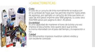 Costo
El costo de un cartucho de tinta normalmente se evalua con
en la cantidad de hojas que nos permite imprimir hasta antes
de agotarse. por ejemplo un cartucho de tinta que tiene un
valor de 450 pesos imprime asta 1000 paginas, su costo sera
450/1000 pesos por pagina es decir .45 pesos
Durabilidad
Es una capacidad de mantener el tono de la tinta una vez
impreso el documento. Esto quiere decir que la tinta
la misma intensidad con el paso del tiempo y la exposición a
luz
Calidad
Los documentos impresos muestran colores vividos y
con excelente contraste
CARACTERISTICAS
 