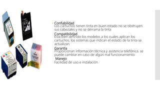  Confiabilidad
Los cartuchos tienen tinta en buen estado no se obstruyen
sus cabezales y no se derrama la tinta
Compatibilidad
Esta bien definido los modelos a los cuales aplican los
cartuchos, los sistemas que indican el estado de la tinta se
actualizan
Garantía
Proporcionan información técnica y asistencia telefónica. se
puede cambiar en caso de algún mal funcionamiento
Manejo
Facilidad de uso e instalación
 