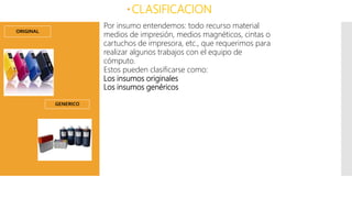 ORIGINAL
CLASIFICACION
Por insumo entendemos: todo recurso material
medios de impresión, medios magnéticos, cintas o
cartuchos de impresora, etc., que requerimos para
realizar algunos trabajos con el equipo de
cómputo.
Estos pueden clasificarse como:
Los insumos originales
Los insumos genéricos
GENERICO
 