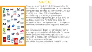 MARCAS
Todos los insumos deben de tener un control de
rendimiento, por lo que debemos de considerar la
compatibilidad de estos, así como la marca, ya que
muchas veces estos determinan el poco
rendimiento y que se tenga que comprar
frecuentemente un producto, por lo que eleva los
costos de la compra. Por lo tanto se debe de
racionalizar hasta cierto punto que no entorpezca
el buen funcionamiento del negocio o institución.
Las computadoras deben ser compatibles con la
marca ya que el propósito de la instalación es que
la computadora tenga mayor provecho. La
selección la negociación con los proveedores, que
se debe tomar en cuenta para
sincronizar la adquisición de las materias primas.
 
