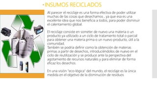 INSUMOS RECICLADOS
Al parecer el reciclaje es una forma efectiva de poder utilizar
muchas de las cosas que desechamos , ya que esa es una
excelente idea que nos beneficia a todos, para poder disminuir
el calentamiento global.
El reciclaje consiste en someter de nuevo una materia o un
producto ya utilizado a un ciclo de tratamiento total o parcial
para obtener una materia prima o un nuevo producto, útil a la
comunidad.
También se podría definir como la obtención de materias
primas a partir de desechos, introduciéndolos de nuevo en el
ciclo de reutilización y se produce ante la perspectiva del
agotamiento de recursos naturales y para eliminar de forma
eficaz los desechos.
En una visión "eco-lógica" del mundo, el reciclaje es la única
medida en el objetivo de la disminución de residuos
 