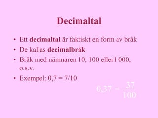 Decimaltal
• Ett decimaltal är faktiskt en form av bråk
• De kallas decimalbråk
• Bråk med nämnaren 10, 100 eller1 000,
  o.s.v.
• Exempel: 0,7 = 7/10
                             0,37 =  37
                                    100
 