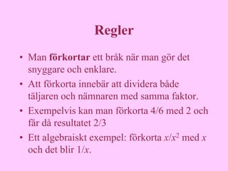 Regler
• Man förkortar ett bråk när man gör det
  snyggare och enklare.
• Att förkorta innebär att dividera både
  täljaren och nämnaren med samma faktor.
• Exempelvis kan man förkorta 4/6 med 2 och
  får då resultatet 2/3
• Ett algebraiskt exempel: förkorta x/x2 med x
  och det blir 1/x.
 