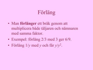 Förläng
• Man förlänger ett bråk genom att
  multiplicera både täljaren och nämnaren
  med samma faktor.
• Exempel: förläng 2/3 med 3 ger 6/9.
• Förläng 1/y med y och får y/y2.
 
