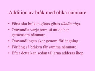 Addition av bråk med olika nämnare

• Först ska bråken göras göras liknämniga.
• Omvandla varje term så att de har
  gemensam nämnare.
• Omvandlingen sker genom förlängning.
• Förläng så bråken får samma nämnare.
• Efter detta kan sedan täljarna adderas ihop.
 