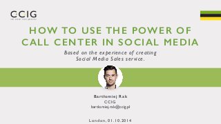 HOW TO USE THE POWER OF 
CALL CENTER IN SOCIAL MEDIA 
Based on the experience of creating 
Social Media Sales ser vice . 
Bartłomiej Rak 
CCIG 
bartlomiej.rak@ccig.pl 
London, 01.10.2014 
 