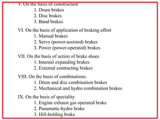 V. On the basis of construction
1. Drum brakes
2. Disc brakes
3. Band brakes
VI. On the basis of application of braking effort
1. Manual brakes
2. Servo (power-assisted) brakes
3. Power (power-operated) brakes
VII. On the basis of action of brake shoes
1. Internal expanding brakes
2. External contracting brakes
VIII. On the basis of combinations
1. Drum and disc combination brakes
2. Mechanical and hydro combination brakes
IX. On the basis of speciality
1. Engine exhaust gas operated brake
2. Pneumatic-hydro brake
3. Hill-holding brake
 