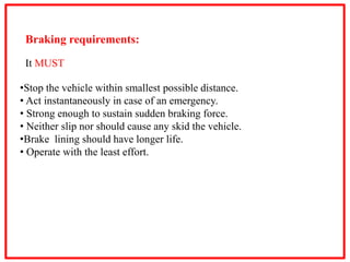 Braking requirements:
It MUST
•Stop the vehicle within smallest possible distance.
• Act instantaneously in case of an emergency.
• Strong enough to sustain sudden braking force.
• Neither slip nor should cause any skid the vehicle.
•Brake lining should have longer life.
• Operate with the least effort.
 