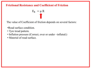 Frictional Resistance and Coefficient of Friction
The value of Coefficient of friction depends on several factors:
•Road surface condition.
• Tyre tread pattern.
• Inflation pressure (Correct, over or under –inflated.)
• Material of road surface.
 