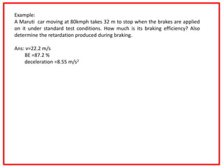 Example:
A Maruti car moving at 80kmph takes 32 m to stop when the brakes are applied
on it under standard test conditions. How much is its braking efficiency? Also
determine the retardation produced during braking.
Ans: v=22.2 m/s
BE =87.2 %
deceleration =8.55 m/s2
 