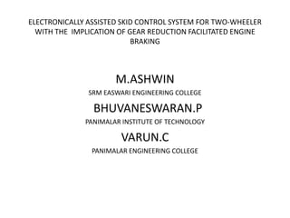ELECTRONICALLY ASSISTED SKID CONTROL SYSTEM FOR TWO-WHEELER
WITH THE IMPLICATION OF GEAR REDUCTION FACILITATED ENGINE
BRAKING
M.ASHWIN
SRM EASWARI ENGINEERING COLLEGE
BHUVANESWARAN.P
PANIMALAR INSTITUTE OF TECHNOLOGY
VARUN.C
PANIMALAR ENGINEERING COLLEGE
 