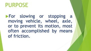 PURPOSE
For slowing or stopping a
moving vehicle, wheel, axle,
or to prevent its motion, most
often accomplished by means
of friction.
 