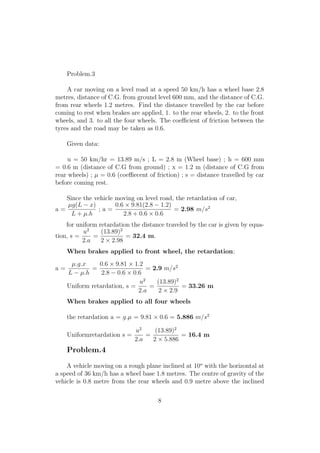 Problem.3
A car moving on a level road at a speed 50 km/h has a wheel base 2.8
metres, distance of C.G. from ground level 600 mm, and the distance of C.G.
from rear wheels 1.2 metres. Find the distance travelled by the car before
coming to rest when brakes are applied, 1. to the rear wheels, 2. to the front
wheels, and 3. to all the four wheels. The coeﬃcient of friction between the
tyres and the road may be taken as 0.6.
Given data:
u = 50 km/hr = 13.89 m/s ; L = 2.8 m (Wheel base) ; h = 600 mm
= 0.6 m (distance of C.G from ground) ; x = 1.2 m (distance of C.G from
rear wheels) ; µ = 0.6 (coeﬃecent of friction) ; s = distance travelled by car
before coming rest.
Since the vehicle moving on level road, the retardation of car,
a =
µg(L − x)
L + µ.h
; a =
0.6 × 9.81(2.8 − 1.2)
2.8 + 0.6 × 0.6
= 2.98 m/s2
for uniform retardation the distance traveled by the car is given by equa-
tion, s =
u2
2.a
=
(13.89)2
2 × 2.98
= 32.4 m.
When brakes applied to front wheel, the retardation;
a =
µ.g.x
L − µ.h
=
0.6 × 9.81 × 1.2
2.8 − 0.6 × 0.6
= 2.9 m/s2
Uniform retardation, s =
u2
2.a
=
(13.89)2
2 × 2.9
= 33.26 m
When brakes applied to all four wheels
the retardation a = g.µ = 9.81 × 0.6 = 5.886 m/s2
Uniformretardation s =
u2
2.a
=
(13.89)2
2 × 5.886
= 16.4 m
Problem.4
A vehicle moving on a rough plane inclined at 10o
with the horizontal at
a speed of 36 km/h has a wheel base 1.8 metres. The centre of gravity of the
vehicle is 0.8 metre from the rear wheels and 0.9 metre above the inclined
8
 