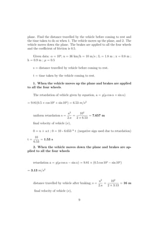 plane. Find the distance travelled by the vehicle before coming to rest and
the time taken to do so when 1. The vehicle moves up the plane, and 2. The
vehicle moves down the plane. The brakes are applied to all the four wheels
and the coeﬃcient of friction is 0.5.
Given data: α = 10o
; u = 36 km/h = 10 m/s ; L = 1.8 m ; x = 0.8 m ;
h = 0.9 m ; µ = 0.5
s = distance travelled by vehicle before coming to rest.
t = time taken by the vehicle coming to rest.
1. When the vehicle moves up the plane and brakes are applied
to all the four wheels.
The retardation of vehicle given by equation, a = g(µ cos α + sin α)
= 9.81(0.5 × cos 10o
+ sin 10o
) = 6.53 m/s2
uniform retardation s =
u2
2.a
=
102
2 × 6.53
= 7.657 m
ﬁnal velocity of vehicle (ν),
0 = u + a.t ; 0 = 10 - 6.653 * t ;(negative sign used due to retardation)
t =
10
6.53
= 1.53 s
2. When the vehicle moves down the plane and brakes are ap-
plied to all the four wheels
retardation a = g(µ cos α − sin α) = 9.81 × (0.5 cos 10o
− sin 10o
)
= 3.13 m/s2
distance travelled by vehicle after braking; s =
u2
2.a
=
102
2 × 3.13
= 16 m
ﬁnal velocity of vehicle (ν),
9
 