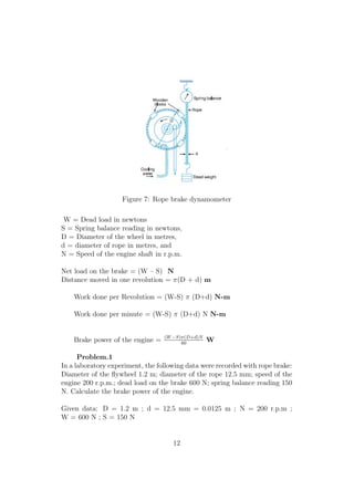Figure 7: Rope brake dynamometer
W = Dead load in newtons
S = Spring balance reading in newtons,
D = Diameter of the wheel in metres,
d = diameter of rope in metres, and
N = Speed of the engine shaft in r.p.m.
Net load on the brake = (W – S) N
Distance moved in one revolution = π(D + d) m
Work done per Revolution = (W-S) π (D+d) N-m
Work done per minute = (W-S) π (D+d) N N-m
Brake power of the engine = (W−S)π(D+d)N
60
W
Problem.1
In a laboratory experiment, the following data were recorded with rope brake:
Diameter of the ﬂywheel 1.2 m; diameter of the rope 12.5 mm; speed of the
engine 200 r.p.m.; dead load on the brake 600 N; spring balance reading 150
N. Calculate the brake power of the engine.
Given data: D = 1.2 m ; d = 12.5 mm = 0.0125 m ; N = 200 r.p.m ;
W = 600 N ; S = 150 N
12
 