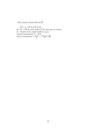Take moment about fulcrum F,
2P × a = W.L or W.L/2a
Let, R = Pitch circle radius of the spur gear in metres,
N = Speed of the engine shaft in r.p.m.
Torque transmitted, T = P.R
Power transmitted = 2πNT
60
= P.R×2πN
60
W
14
 