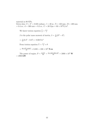 material as 80 GPa.
Given data: θ = 2o
= 0.035 radians ; l = 20 m ; N = 120 rpm ; D = 400 mm
= 0.4 m ; d = 300 mm = 0.3 m ; C = 80 Gpa = 80 × 109
N/m2
.
We know torsion equation T
θ
= CJ
l
J is the polar mass moment of inertia, J = π
32
(D4
− d4
)
= π
32
(0.44
− 0.34
) = 0.0017m4
From torsion equation T = CJ
l
× θ
= 80×109×0.0017
20
× 0.035 = 238 × 103
N-m
The power of engine, P = 2πNT
60
= 2π×120×238×103
60
= 2990 × 103
W
= 2990 kW
16
 