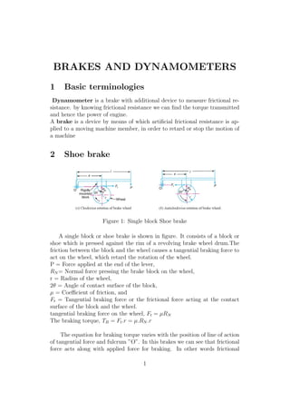 BRAKES AND DYNAMOMETERS
1 Basic terminologies
Dynamometer is a brake with additional device to measure frictional re-
sistance. by knowing frictional resistance we can ﬁnd the torque transmitted
and hence the power of engine.
A brake is a device by means of which artiﬁcial frictional resistance is ap-
plied to a moving machine member, in order to retard or stop the motion of
a machine
2 Shoe brake
Figure 1: Single block Shoe brake
A single block or shoe brake is shown in ﬁgure. It consists of a block or
shoe which is pressed against the rim of a revolving brake wheel drum.The
friction between the block and the wheel causes a tangential braking force to
act on the wheel, which retard the rotation of the wheel.
P = Force applied at the end of the lever,
RN = Normal force pressing the brake block on the wheel,
r = Radius of the wheel,
2θ = Angle of contact surface of the block,
µ = Coeﬃcient of friction, and
Ft = Tangential braking force or the frictional force acting at the contact
surface of the block and the wheel.
tangential braking force on the wheel, Ft = µRN
The braking torque, TB = Ft.r = µ.RN .r
The equation for braking torque varies with the position of line of action
of tangential force and fulcrum ”O”. In this brakes we can see that frictional
force acts along with applied force for braking. In other words frictional
1
 