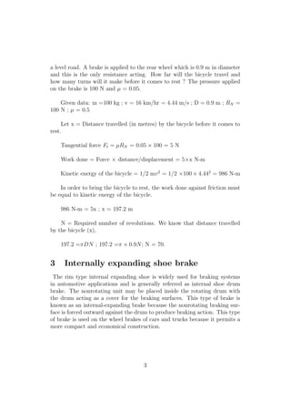 a level road. A brake is applied to the rear wheel which is 0.9 m in diameter
and this is the only resistance acting. How far will the bicycle travel and
how many turns will it make before it comes to rest ? The pressure applied
on the brake is 100 N and µ = 0.05.
Given data: m =100 kg ; v = 16 km/hr = 4.44 m/s ; D = 0.9 m ; RN =
100 N ; µ = 0.5
Let x = Distance travelled (in metres) by the bicycle before it comes to
rest.
Tangential force Ft = µRN = 0.05 × 100 = 5 N
Work done = Force × distance/displacement = 5×x N-m
Kinetic energy of the bicycle = 1/2 mv2
= 1/2 ×100 × 4.442
= 986 N-m
In order to bring the bicycle to rest, the work done against friction must
be equal to kinetic energy of the bicycle.
986 N-m = 5x ; x = 197.2 m
N = Required number of revolutions. We know that distance travelled
by the bicycle (x),
197.2 =πDN ; 197.2 =π × 0.9N; N = 70.
3 Internally expanding shoe brake
The rim type internal expanding shoe is widely used for braking systems
in automotive applications and is generally referred as internal shoe drum
brake. The nonrotating unit may be placed inside the rotating drum with
the drum acting as a cover for the braking surfaces. This type of brake is
known as an internal-expanding brake because the nonrotating braking sur-
face is forced outward against the drum to produce braking action. This type
of brake is used on the wheel brakes of cars and trucks because it permits a
more compact and economical construction.
3
 