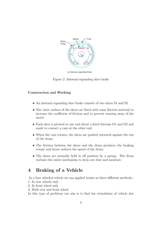 Figure 2: Internal expanding shoe brake
Construction and Working
• An internal expanding shoe brake consists of two shoes S1 and S2
• The outer surface of the shoes are lined with some friction material to
increase the coeﬃcient of friction and to prevent wearing away of the
metal
• Each shoe is pivoted at one end about a ﬁxed fulcrum O1 and O2 and
made to contact a cam at the other end.
• When the cam rotates, the shoes are pushed outwards against the rim
of the drum.
• The friction between the shoes and the drum produces the braking
torque and hence reduces the speed of the drum.
• The shoes are normally held in oﬀ position by a spring. The drum
encloses the entire mechanism to keep out dust and moisture.
4 Braking of a Vehicle
In a four wheeled vehicle we can applied brakes in three diﬀerent methods:-
1. In rear wheels only
2. In front wheel only
3. Both rear and front wheel.
In this type of problems our aim is to ﬁnd the retardation of vehicle due
4
 