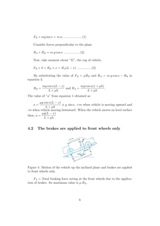 FB + mg sin α = m.a.......................(1)
Consider forces perpendicular to the plane
RA + RB = m.g cos α ...................(2)
Now, take moment about ”G”, the cog of vehicle,
FB × h + RB × x = RA(L − x) .................(3)
By substituting the value of FB = µRB and RA = m.g cos α − RB in
equation 3.
RB =
mg cos α(L − x)
L + µh
and RA =
mg cos α(x + µh)
L + µh
.
The value of ”a” from equation 1 obtained as
a =
µg cos α(L − x)
L + µh
± g. sin α, +ve when vehicle is moving upward and
-ve when vehicle moving downward. When the vehicle moves on level surface
then, a =
µg(L − x)
L + µh
4.2 The brakes are applied to front wheels only
Figure 4: Motion of the vehicle up the inclined plane and brakes are applied
to front wheels only.
FA = Total braking force acting at the front wheels due to the applica-
tion of brakes. Its maximum value is µ.RA.
6
 