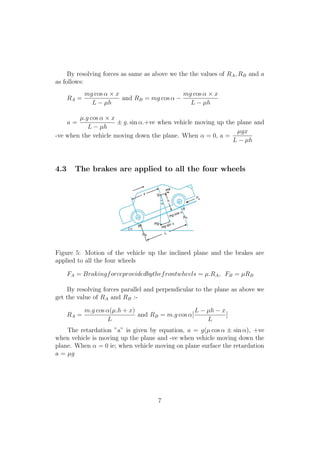 By resolving forces as same as above we the the values of RA, RB and a
as follows:
RA =
mg cos α × x
L − µh
and RB = mg cos α −
mg cos α × x
L − µh
a =
µ.g cos α × x
L − µh
± g. sin α.+ve when vehicle moving up the plane and
-ve when the vehicle moving down the plane. When α = 0, a =
µgx
L − µh
4.3 The brakes are applied to all the four wheels
Figure 5: Motion of the vehicle up the inclined plane and the brakes are
applied to all the four wheels
FA = Brakingforceprovidedbythefrontwheels = µ.RA, FB = µRB
By resolving forces parallel and perpendicular to the plane as above we
get the value of RA and RB :-
RA =
m.g cos α(µ.h + x)
L
and RB = m.g cos α[
L − µh − x
L
]
The retardation ”a” is given by equation, a = g(µ cos α ± sin α), +ve
when vehicle is moving up the plane and -ve when vehicle moving down the
plane. When α = 0 ie; when vehicle moving on plane surface the retardation
a = µg
7
 