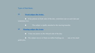 Types of Disk Brake:
 Fixed-caliper disc brake.
◙ It has pistons on both sides of the disc, sometimes one on each side and
sometimes two.
◙ The caliper is rigidly attached to the steering knuckle.
 Floating-caliper disc brake.
◙ It has one piston on the inboard side of the disc.
◙ The caliper moves or floats on rubber bushings on one or two steel
guide pins.
 