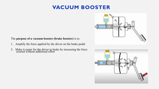 VACUUM BOOSTER
The purpose of a vacuum booster (brake booster) is to:
1. Amplify the force applied by the driver on the brake pedal
2. Make it easier for the driver to brake by increasing the force
exerted without additional effort
 