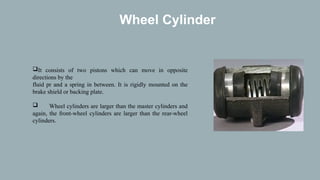 Wheel Cylinder
It consists of two pistons which can move in opposite
directions by the
fluid pr and a spring in between. It is rigidly mounted on the
brake shield or backing plate.
 Wheel cylinders are larger than the master cylinders and
again, the front-wheel cylinders are larger than the rear-wheel
cylinders.
 