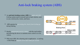  An anti-lock braking system (ABS) is a safety anti-skid
braking system used on aircraft and on land vehicles, such
as cars, motorcycles, trucks, and buses.
 ABS operates by preventing the wheels from locking up
during braking,
 thereby maintaining tractive contact with the road surface
and allowing the driver to maintain more control over the
vehicle.
 With most ABS, this releasing and re-application - or pulsing
- of the brake pr happens 20 or more times per second.
Anti-lock braking system (ABS)
 