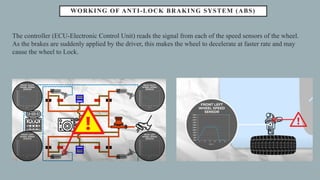 WORKING OF ANTI-LOCK BRAKING SYSTEM (ABS)
The controller (ECU-Electronic Control Unit) reads the signal from each of the speed sensors of the wheel.
As the brakes are suddenly applied by the driver, this makes the wheel to decelerate at faster rate and may
cause the wheel to Lock.
 