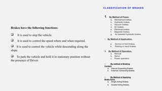 Brakes have the following functions:
 It is used to stop the vehicle.
 It is used to control the speed where and when required.
 It is used to control the vehicle while descending along the
slope.
 To park the vehicle and held it in stationary position without
the presence of Driver.
CL AS S I F I CAT I ON OF BRAKE S
1. By Method of Power.
a. Mechanical brakes.
b. Hydraulic brakes
c. Vacuum brakes.
d. Air brakes.
e. Electrical brakes.
f. Magnetic brakes.
g. Air assisted hydraulic brakes.
2. By Method of Application.
a. Service or foot brakes.
b. Parking or hand brakes.
3. By Method of Operation.
a. Manual
b. Servo
c. Power operation
4. By method of Braking
Contact.
a. Internal Expanding Brakes
b. External Contracting Brakes.
5. By Method of Applying
Brake force.
a. Single Acting Brakes.
b. Double Acting Brakes.
 