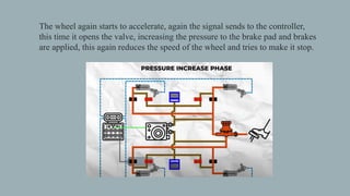 The wheel again starts to accelerate, again the signal sends to the controller,
this time it opens the valve, increasing the pressure to the brake pad and brakes
are applied, this again reduces the speed of the wheel and tries to make it stop.
 