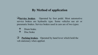 Service brakes. Operated by foot pedal. Most automotive
service brakes are hydraulic type. Some vehicles use air or
pneumatic brakes. Service brakes used in cars are of two types:
 Drum brake.
 Disc brake
 Parking brakes. Operated by hand lever which hold the
veh stationary when applied.
By Method of application
 