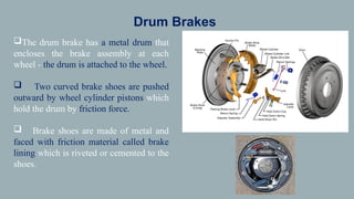 Drum Brakes
The drum brake has a metal drum that
encloses the brake assembly at each
wheel - the drum is attached to the wheel.
 Two curved brake shoes are pushed
outward by wheel cylinder pistons which
hold the drum by friction force.
 Brake shoes are made of metal and
faced with friction material called brake
lining which is riveted or cemented to the
shoes.
 