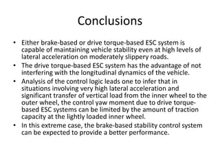 Conclusions
• Either brake-based or drive torque-based ESC system is
capable of maintaining vehicle stability even at high levels of
lateral acceleration on moderately slippery roads.
• The drive torque-based ESC system has the advantage of not
interfering with the longitudinal dynamics of the vehicle.
• Analysis of the control logic leads one to infer that in
situations involving very high lateral acceleration and
significant transfer of vertical load from the inner wheel to the
outer wheel, the control yaw moment due to drive torque-
based ESC systems can be limited by the amount of traction
capacity at the lightly loaded inner wheel.
• In this extreme case, the brake-based stability control system
can be expected to provide a better performance.
 