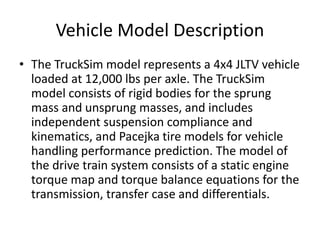 Vehicle Model Description
• The TruckSim model represents a 4x4 JLTV vehicle
loaded at 12,000 lbs per axle. The TruckSim
model consists of rigid bodies for the sprung
mass and unsprung masses, and includes
independent suspension compliance and
kinematics, and Pacejka tire models for vehicle
handling performance prediction. The model of
the drive train system consists of a static engine
torque map and torque balance equations for the
transmission, transfer case and differentials.
 