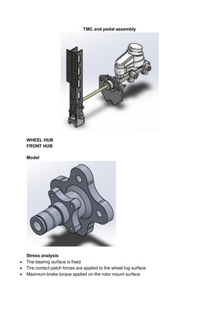 TMC and pedal assembly
WHEEL HUB
FRONT HUB
Model
Stress analysis
 The bearing surface is fixed
 Tire contact patch forces are applied to the wheel lug surface
 Maximum brake torque applied on the rotor mount surface
 