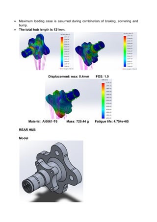  Maximum loading case is assumed during combination of braking, cornering and
bump.
 The total hub length is 121mm.
Displacement: max: 0.4mm FOS: 1.9
Material: Al6061-T6 Mass: 729.44 g Fatigue life: 4.754e+05
REAR HUB
Model
 